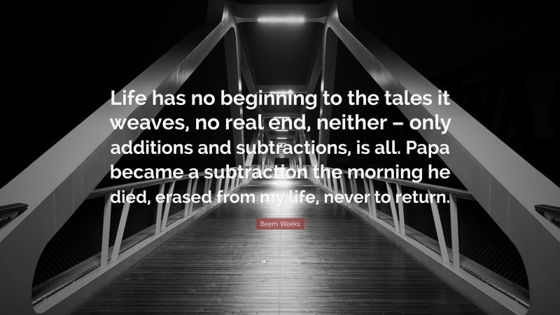 Beem Weeks Quote: “Life has no beginning to the tales it weaves, no real end, neither – only additions and subtractions, is all. Papa became a subtraction the morning he died, erased from my life, never to return.”