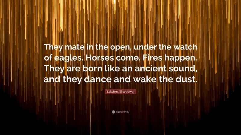 Lakshmi Bharadwaj Quote: “They mate in the open, under the watch of eagles. Horses come. Fires happen. They are born like an ancient sound, and they dance and wake the dust.”