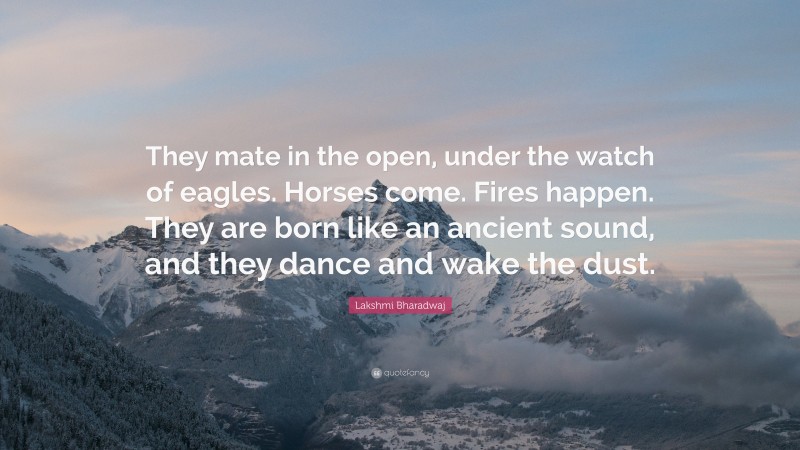 Lakshmi Bharadwaj Quote: “They mate in the open, under the watch of eagles. Horses come. Fires happen. They are born like an ancient sound, and they dance and wake the dust.”