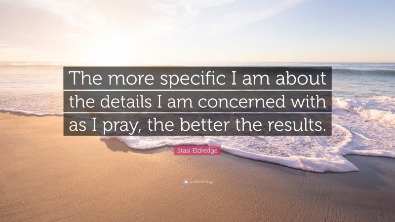 Stasi Eldredge Quote: “The more specific I am about the details I am concerned with as I pray, the better the results.”