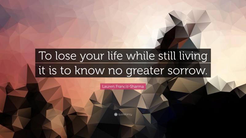 Lauren Francis-Sharma Quote: “To lose your life while still living it is to know no greater sorrow.”