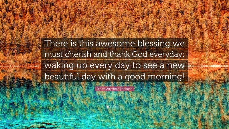 Ernest Agyemang Yeboah Quote: “There is this awesome blessing we must cherish and thank God everyday: waking up every day to see a new beautiful day with a good morning!”