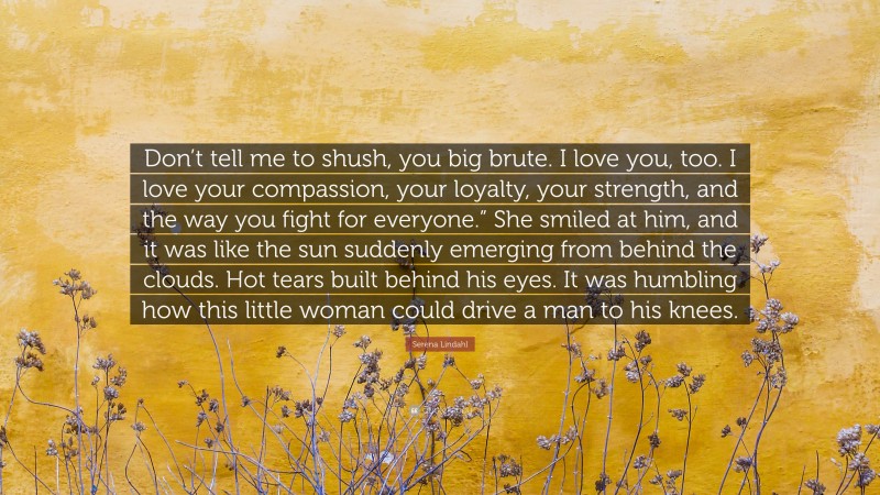 Serena Lindahl Quote: “Don’t tell me to shush, you big brute. I love you, too. I love your compassion, your loyalty, your strength, and the way you fight for everyone.” She smiled at him, and it was like the sun suddenly emerging from behind the clouds. Hot tears built behind his eyes. It was humbling how this little woman could drive a man to his knees.”