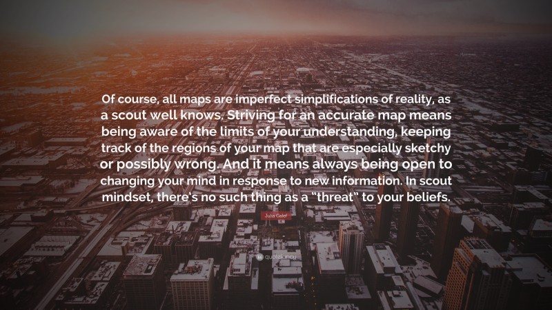 Julia Galef Quote: “Of course, all maps are imperfect simplifications of reality, as a scout well knows. Striving for an accurate map means being aware of the limits of your understanding, keeping track of the regions of your map that are especially sketchy or possibly wrong. And it means always being open to changing your mind in response to new information. In scout mindset, there’s no such thing as a “threat” to your beliefs.”