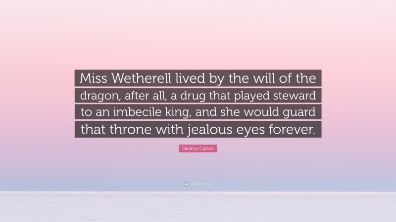 Eleanor Catton Quote: “Miss Wetherell lived by the will of the dragon, after all, a drug that played steward to an imbecile king, and she would guard that throne with jealous eyes forever.”