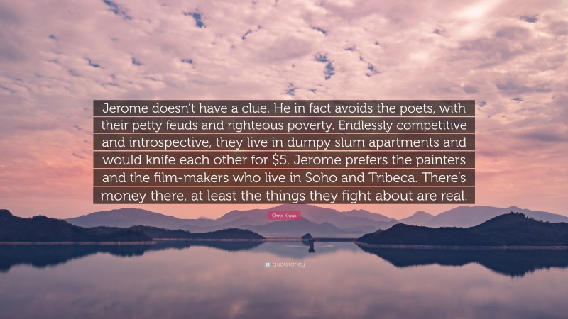 Chris Kraus Quote: “Jerome doesn’t have a clue. He in fact avoids the poets, with their petty feuds and righteous poverty. Endlessly competitive and introspective, they live in dumpy slum apartments and would knife each other for $5. Jerome prefers the painters and the film-makers who live in Soho and Tribeca. There’s money there, at least the things they fight about are real.”