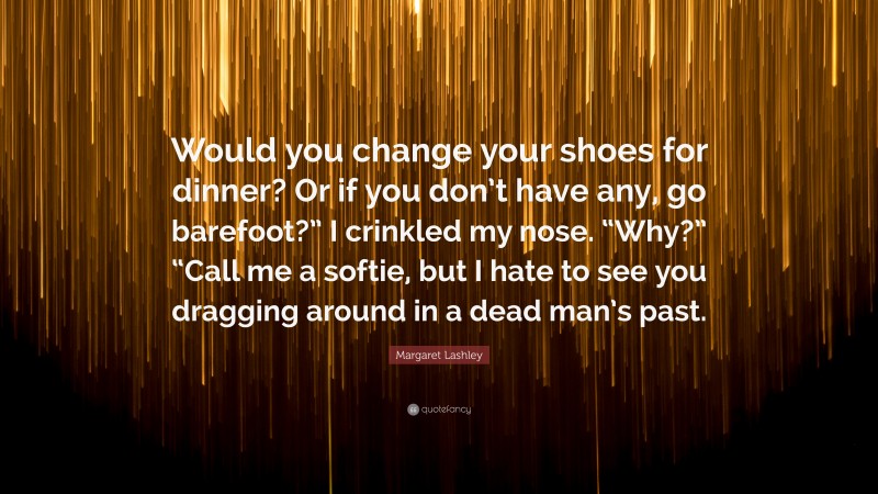 Margaret Lashley Quote: “Would you change your shoes for dinner? Or if you don’t have any, go barefoot?” I crinkled my nose. “Why?” “Call me a softie, but I hate to see you dragging around in a dead man’s past.”