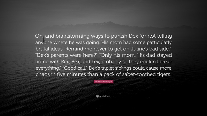 Shannon Messenger Quote: “Oh, and brainstorming ways to punish Dex for not telling anyone where he was going. His mom had some particularly brutal ideas. Remind me never to get on Juline’s bad side.” “Dex’s parents were here?” “Only his mom. His dad stayed home with Rex, Bex, and Lex, probably so they couldn’t break everything.” “Good call.” Dex’s triplet siblings could cause more chaos in five minutes than a pack of saber-toothed tigers.”