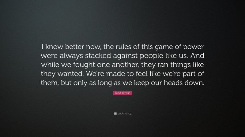 Tanvi Berwah Quote: “I know better now, the rules of this game of power were always stacked against people like us. And while we fought one another, they ran things like they wanted. We’re made to feel like we’re part of them, but only as long as we keep our heads down.”