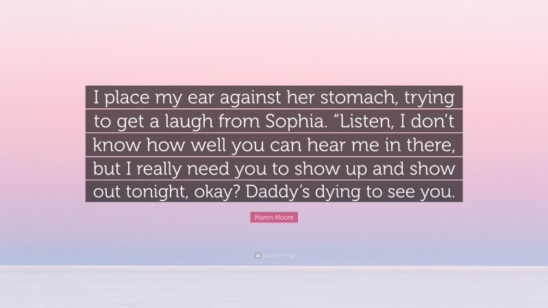 Maren Moore Quote: “I place my ear against her stomach, trying to get a laugh from Sophia. “Listen, I don’t know how well you can hear me in there, but I really need you to show up and show out tonight, okay? Daddy’s dying to see you.”