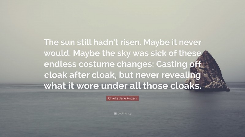Charlie Jane Anders Quote: “The sun still hadn’t risen. Maybe it never would. Maybe the sky was sick of these endless costume changes: Casting off cloak after cloak, but never revealing what it wore under all those cloaks.”
