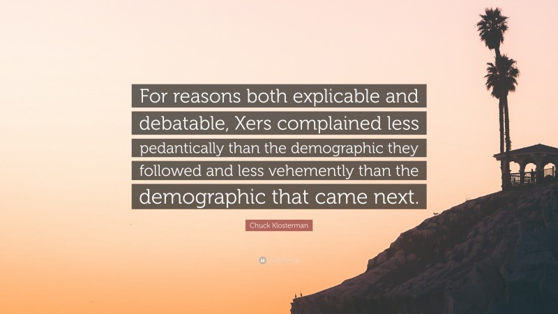 Chuck Klosterman Quote: “For reasons both explicable and debatable, Xers complained less pedantically than the demographic they followed and less vehemently than the demographic that came next.”