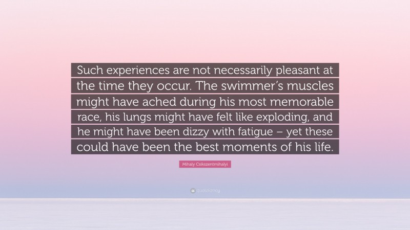 Mihaly Csikszentmihalyi Quote: “Such experiences are not necessarily pleasant at the time they occur. The swimmer’s muscles might have ached during his most memorable race, his lungs might have felt like exploding, and he might have been dizzy with fatigue – yet these could have been the best moments of his life.”
