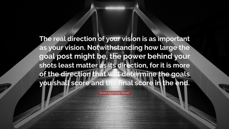 Ernest Agyemang Yeboah Quote: “The real direction of your vision is as important as your vision. Notwithstanding how large the goal post might be, the power behind your shots least matter as its direction, for it is more of the direction that will determine the goals you shall score and the final score in the end.”