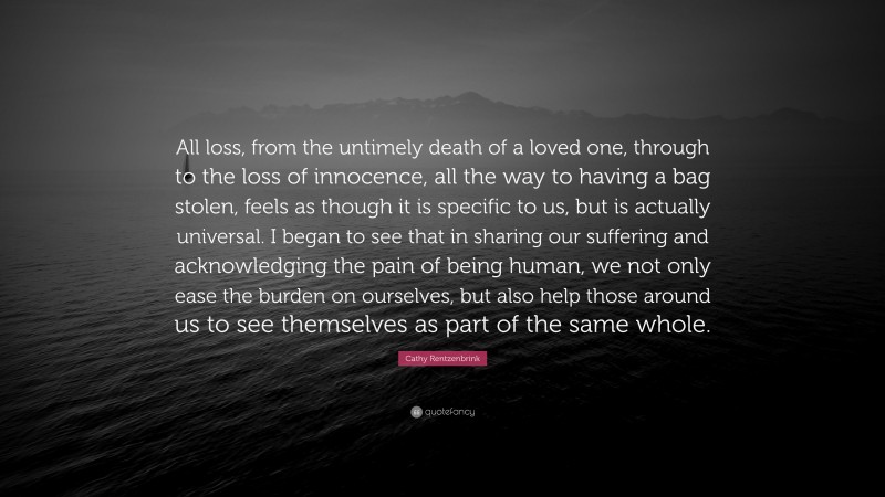 Cathy Rentzenbrink Quote: “All loss, from the untimely death of a loved one, through to the loss of innocence, all the way to having a bag stolen, feels as though it is specific to us, but is actually universal. I began to see that in sharing our suffering and acknowledging the pain of being human, we not only ease the burden on ourselves, but also help those around us to see themselves as part of the same whole.”