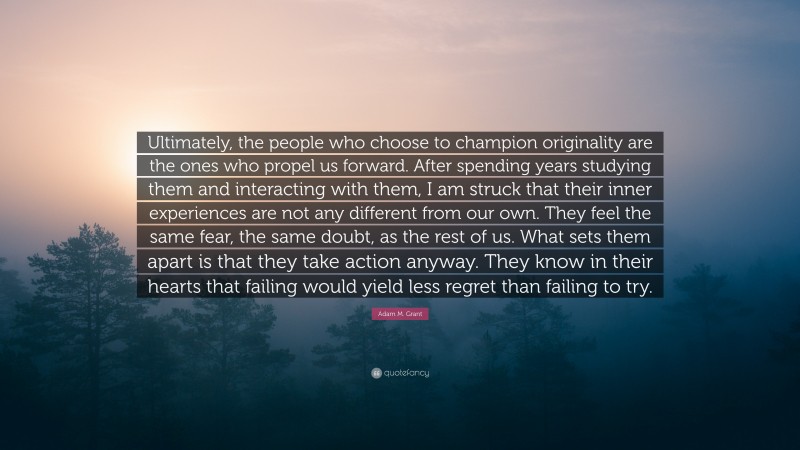 Adam M. Grant Quote: “Ultimately, the people who choose to champion originality are the ones who propel us forward. After spending years studying them and interacting with them, I am struck that their inner experiences are not any different from our own. They feel the same fear, the same doubt, as the rest of us. What sets them apart is that they take action anyway. They know in their hearts that failing would yield less regret than failing to try.”