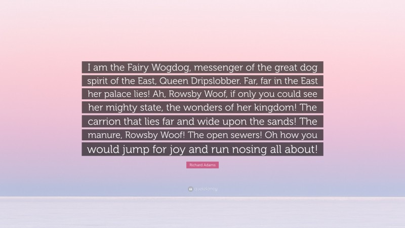 Richard Adams Quote: “I am the Fairy Wogdog, messenger of the great dog spirit of the East, Queen Dripslobber. Far, far in the East her palace lies! Ah, Rowsby Woof, if only you could see her mighty state, the wonders of her kingdom! The carrion that lies far and wide upon the sands! The manure, Rowsby Woof! The open sewers! Oh how you would jump for joy and run nosing all about!”