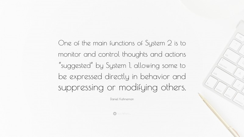 Daniel Kahneman Quote: “One of the main functions of System 2 is to monitor and control thoughts and actions “suggested” by System 1, allowing some to be expressed directly in behavior and suppressing or modifying others.”