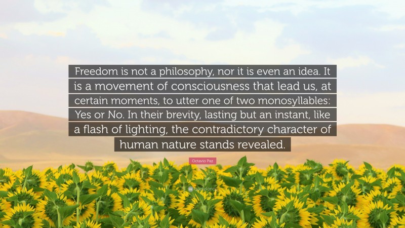 Octavio Paz Quote: “Freedom is not a philosophy, nor it is even an idea. It is a movement of consciousness that lead us, at certain moments, to utter one of two monosyllables: Yes or No. In their brevity, lasting but an instant, like a flash of lighting, the contradictory character of human nature stands revealed.”
