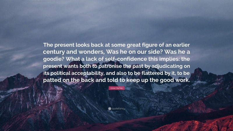 Julian Barnes Quote: “The present looks back at some great figure of an earlier century and wonders, Was he on our side? Was he a goodie? What a lack of self-confidence this implies: the present wants both to patronise the past by adjudicating on its political acceptability, and also to be flattered by it, to be patted on the back and told to keep up the good work.”