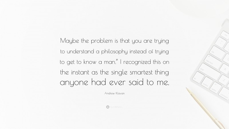 Andrew Klavan Quote: “Maybe the problem is that you are trying to understand a philosophy instead of trying to get to know a man.” I recognized this on the instant as the single smartest thing anyone had ever said to me.”