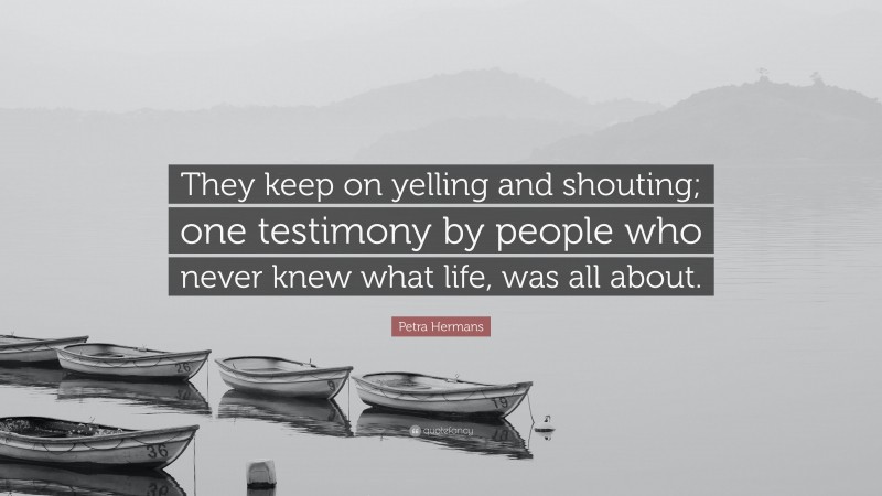 Petra Hermans Quote: “They keep on yelling and shouting; one testimony by people who never knew what life, was all about.”