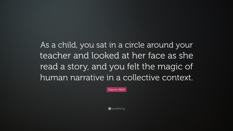 Naomi Wolf Quote: “As a child, you sat in a circle around your teacher and looked at her face as she read a story, and you felt the magic of human narrative in a collective context.”