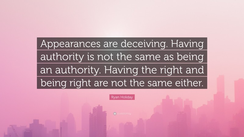 Ryan Holiday Quote: “Appearances are deceiving. Having authority is not the same as being an authority. Having the right and being right are not the same either.”