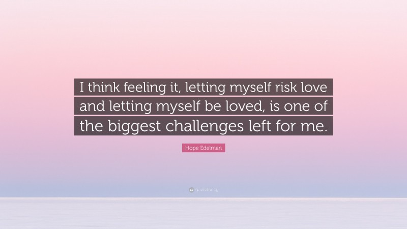 Hope Edelman Quote: “I think feeling it, letting myself risk love and letting myself be loved, is one of the biggest challenges left for me.”