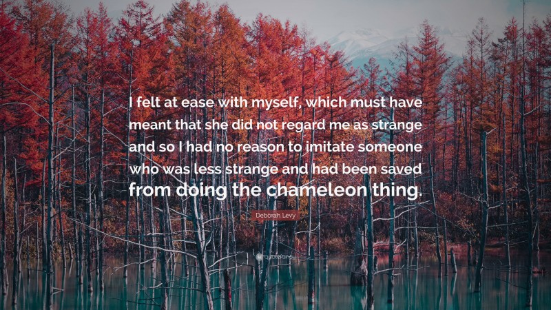 Deborah Levy Quote: “I felt at ease with myself, which must have meant that she did not regard me as strange and so I had no reason to imitate someone who was less strange and had been saved from doing the chameleon thing.”