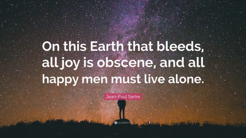 Jean-Paul Sartre Quote: “On this Earth that bleeds, all joy is obscene, and all happy men must live alone.”