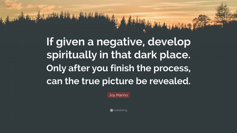 Joy Marino Quote: “If given a negative, develop spiritually in that dark place. Only after you finish the process, can the true picture be revealed.”