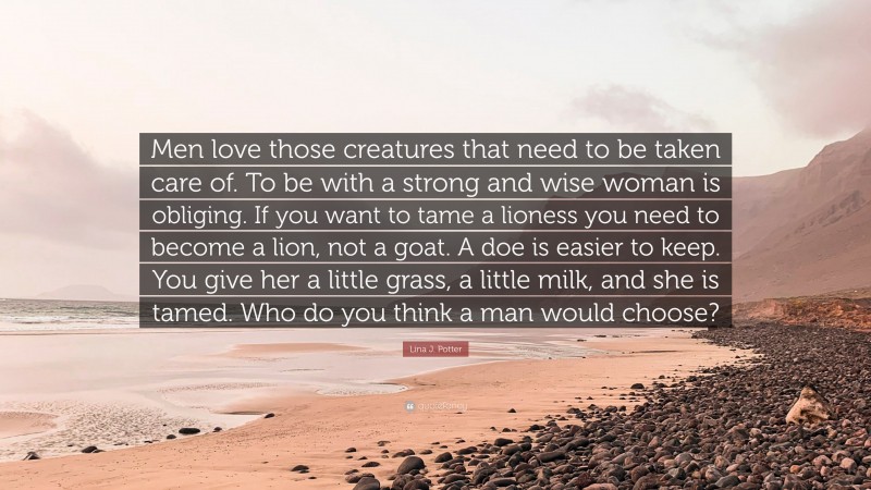 Lina J. Potter Quote: “Men love those creatures that need to be taken care of. To be with a strong and wise woman is obliging. If you want to tame a lioness you need to become a lion, not a goat. A doe is easier to keep. You give her a little grass, a little milk, and she is tamed. Who do you think a man would choose?”