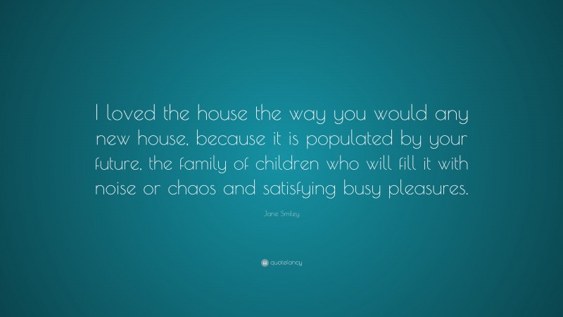 Jane Smiley Quote: “I loved the house the way you would any new house, because it is populated by your future, the family of children who will fill it with noise or chaos and satisfying busy pleasures.”