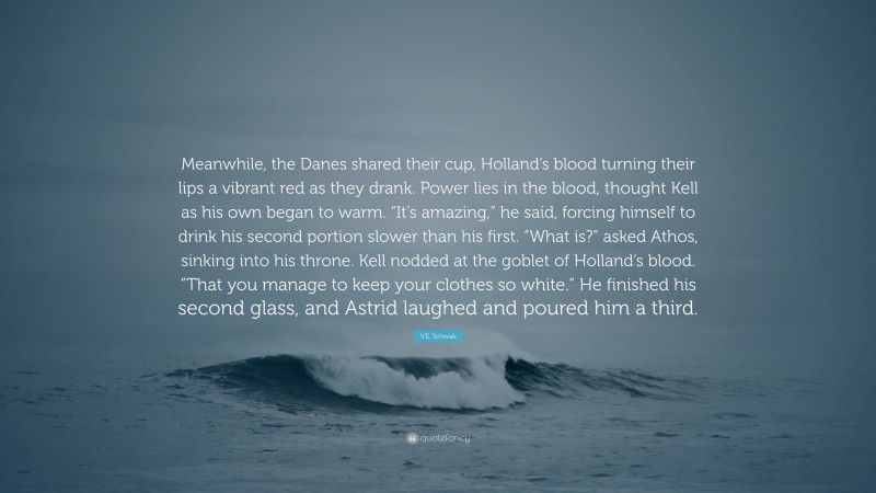 V.E. Schwab Quote: “Meanwhile, the Danes shared their cup, Holland’s blood turning their lips a vibrant red as they drank. Power lies in the blood, thought Kell as his own began to warm. “It’s amazing,” he said, forcing himself to drink his second portion slower than his first. “What is?” asked Athos, sinking into his throne. Kell nodded at the goblet of Holland’s blood. “That you manage to keep your clothes so white.” He finished his second glass, and Astrid laughed and poured him a third.”