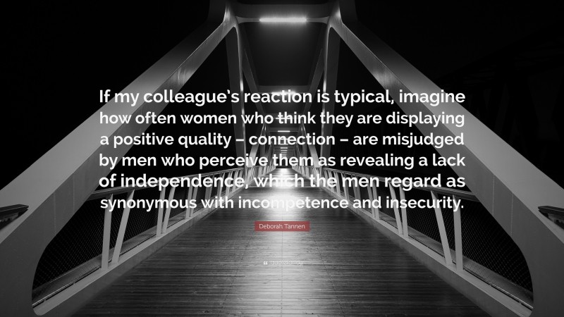 Deborah Tannen Quote: “If my colleague’s reaction is typical, imagine how often women who think they are displaying a positive quality – connection – are misjudged by men who perceive them as revealing a lack of independence, which the men regard as synonymous with incompetence and insecurity.”