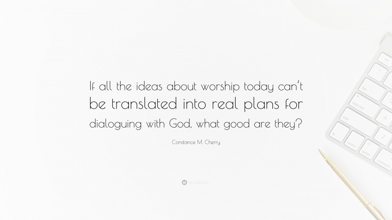 Constance M. Cherry Quote: “If all the ideas about worship today can’t be translated into real plans for dialoguing with God, what good are they?”