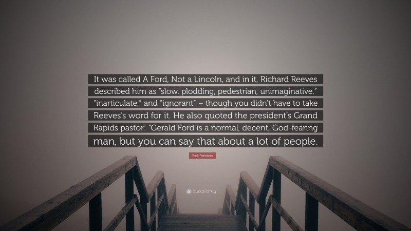 Rick Perlstein Quote: “It was called A Ford, Not a Lincoln, and in it, Richard Reeves described him as “slow, plodding, pedestrian, unimaginative,” “inarticulate,” and “ignorant” – though you didn’t have to take Reeves’s word for it. He also quoted the president’s Grand Rapids pastor: “Gerald Ford is a normal, decent, God-fearing man, but you can say that about a lot of people.”