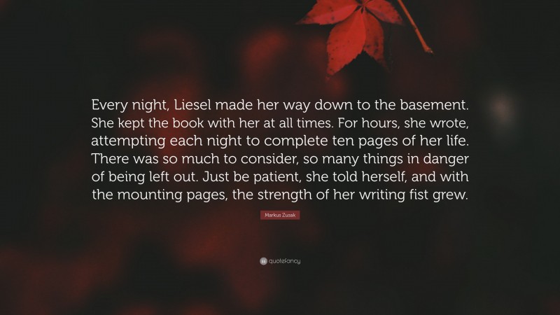 Markus Zusak Quote: “Every night, Liesel made her way down to the basement. She kept the book with her at all times. For hours, she wrote, attempting each night to complete ten pages of her life. There was so much to consider, so many things in danger of being left out. Just be patient, she told herself, and with the mounting pages, the strength of her writing fist grew.”