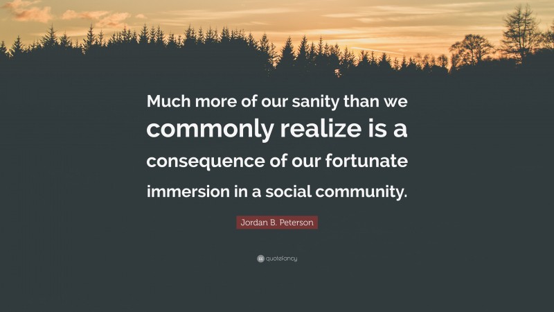 Jordan B. Peterson Quote: “Much more of our sanity than we commonly realize is a consequence of our fortunate immersion in a social community.”