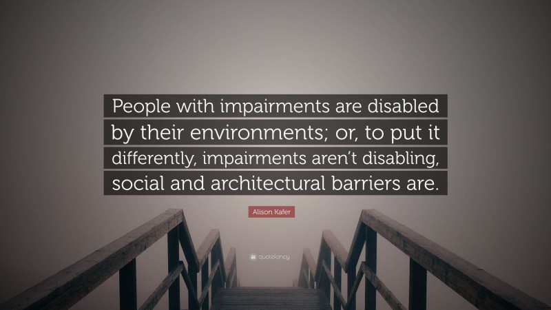 Alison Kafer Quote: “People with impairments are disabled by their environments; or, to put it differently, impairments aren’t disabling, social and architectural barriers are.”