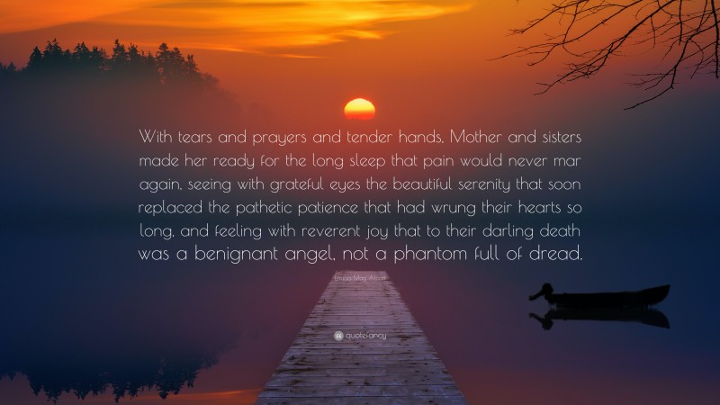 Louisa May Alcott Quote: “With tears and prayers and tender hands, Mother and sisters made her ready for the long sleep that pain would never mar again, seeing with grateful eyes the beautiful serenity that soon replaced the pathetic patience that had wrung their hearts so long, and feeling with reverent joy that to their darling death was a benignant angel, not a phantom full of dread.”