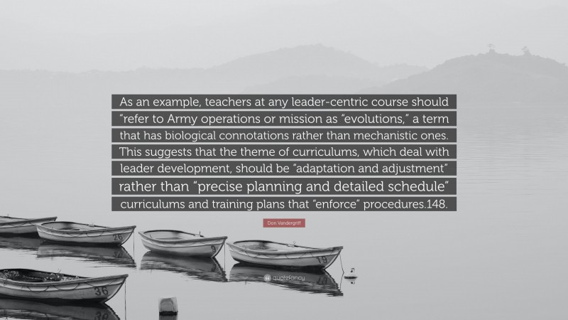 Don Vandergriff Quote: “As an example, teachers at any leader-centric course should “refer to Army operations or mission as “evolutions,” a term that has biological connotations rather than mechanistic ones. This suggests that the theme of curriculums, which deal with leader development, should be “adaptation and adjustment” rather than “precise planning and detailed schedule” curriculums and training plans that “enforce” procedures.148.”