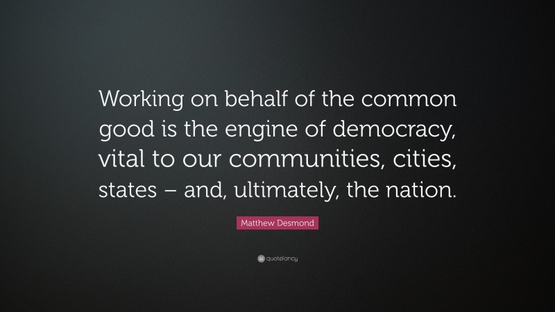 Matthew Desmond Quote: “Working on behalf of the common good is the engine of democracy, vital to our communities, cities, states – and, ultimately, the nation.”