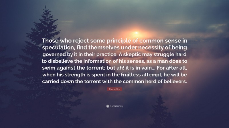 Thomas Reid Quote: “Those who reject some principle of common sense in speculation, find themselves under necessity of being governed by it in their practice. A skeptic may struggle hard to disbelieve the information of his senses, as a man does to swim against the torrent; but ah! it is in vain... For after all, when his strength is spent in the fruitless attempt, he will be carried down the torrent with the common herd of believers.”