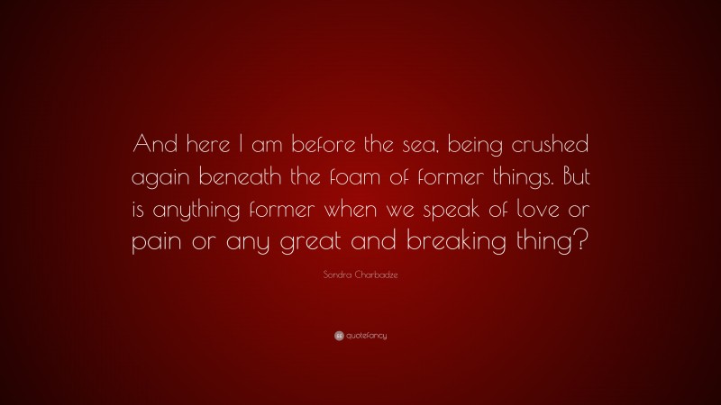 Sondra Charbadze Quote: “And here I am before the sea, being crushed again beneath the foam of former things. But is anything former when we speak of love or pain or any great and breaking thing?”