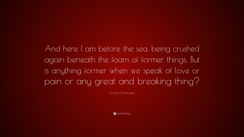 Sondra Charbadze Quote: “And here I am before the sea, being crushed again beneath the foam of former things. But is anything former when we speak of love or pain or any great and breaking thing?”
