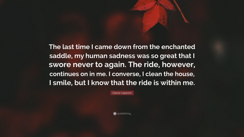 Clarice Lispector Quote: “The last time I came down from the enchanted saddle, my human sadness was so great that I swore never to again. The ride, however, continues on in me. I converse, I clean the house, I smile, but I know that the ride is within me.”