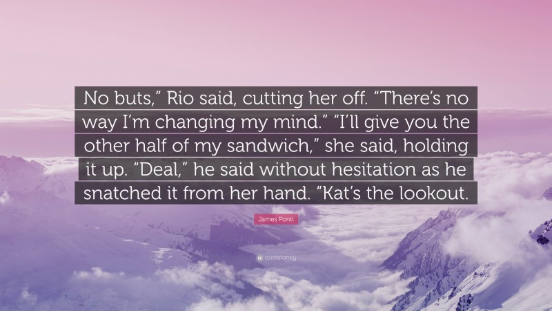 James Ponti Quote: “No buts,” Rio said, cutting her off. “There’s no way I’m changing my mind.” “I’ll give you the other half of my sandwich,” she said, holding it up. “Deal,” he said without hesitation as he snatched it from her hand. “Kat’s the lookout.”