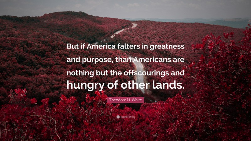 Theodore H. White Quote: “But if America falters in greatness and purpose, than Americans are nothing but the offscourings and hungry of other lands.”